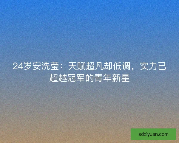 24岁安洗莹：天赋超凡却低调，实力已超越冠军的青年新星