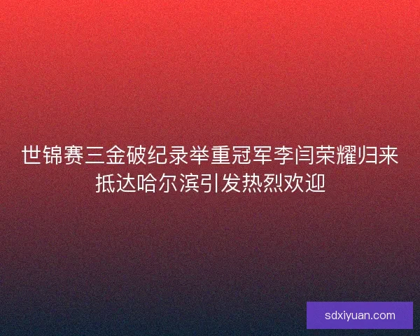 世锦赛三金破纪录举重冠军李闫荣耀归来抵达哈尔滨引发热烈欢迎