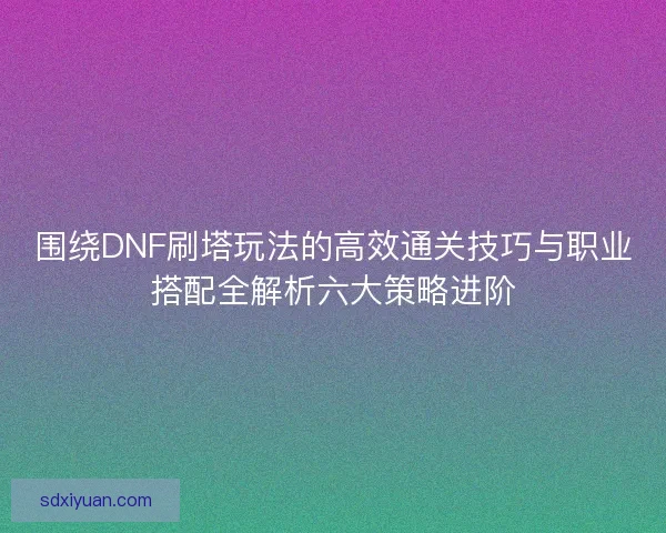 围绕DNF刷塔玩法的高效通关技巧与职业搭配全解析六大策略进阶