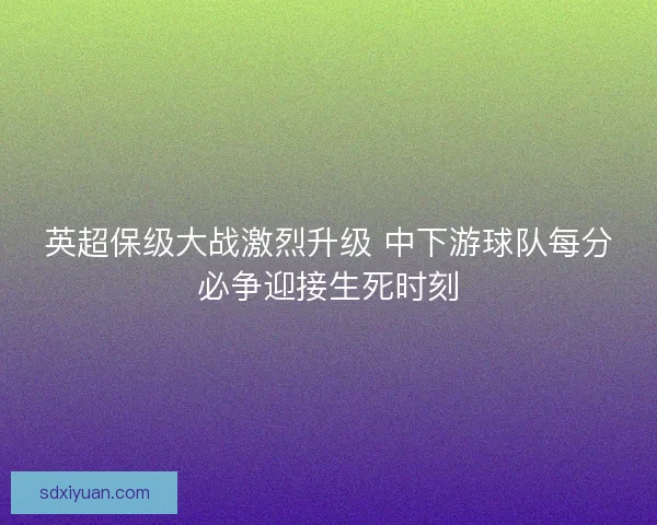 英超保级大战激烈升级 中下游球队每分必争迎接生死时刻