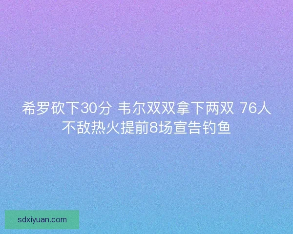 希罗砍下30分 韦尔双双拿下两双 76人不敌热火提前8场宣告钓鱼